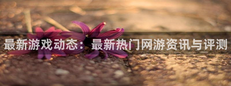 奇亿娱乐app下载地址：最新游戏动态：最新热门网游资讯与评测