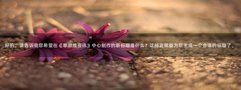 奇亿娱乐登陆地址：好的，请告诉我您希望在《早游戏资讯》中心制